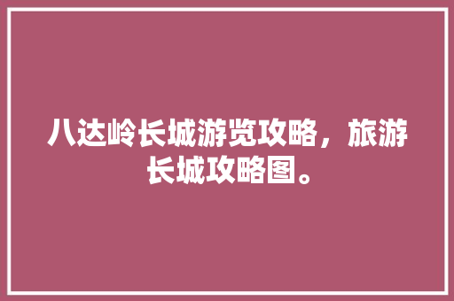 八达岭长城游览攻略，旅游长城攻略图。