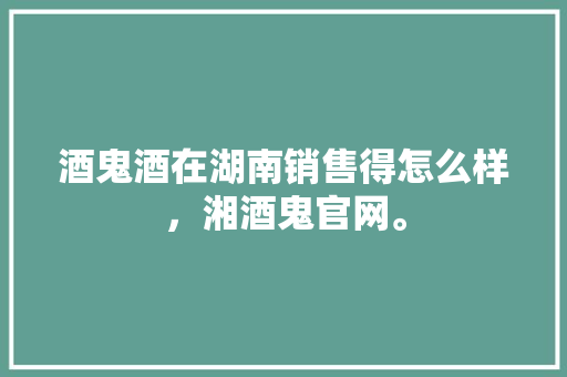 酒鬼酒在湖南销售得怎么样，湘酒鬼官网。