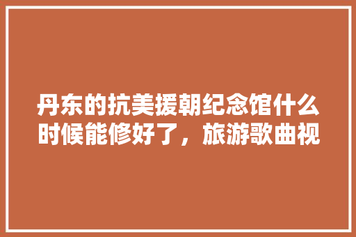 丹东的抗美援朝纪念馆什么时候能修好了，旅游歌曲视频。