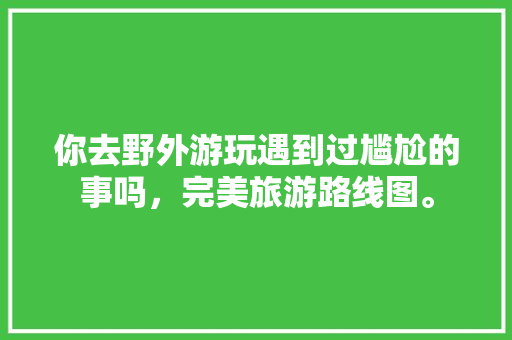 你去野外游玩遇到过尴尬的事吗，完美旅游路线图。