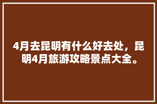 4月去昆明有什么好去处，昆明4月旅游攻略景点大全。