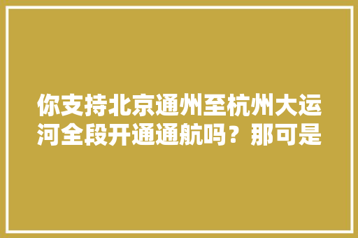 你支持北京通州至杭州大运河全段开通通航吗？那可是要投资花钱的，杭州旅游发展战略。