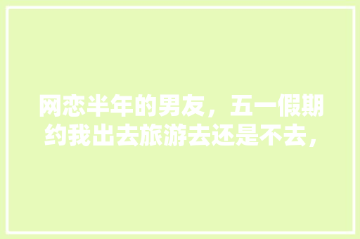 网恋半年的男友，五一假期约我出去旅游去还是不去，男生约旅游该不该去。