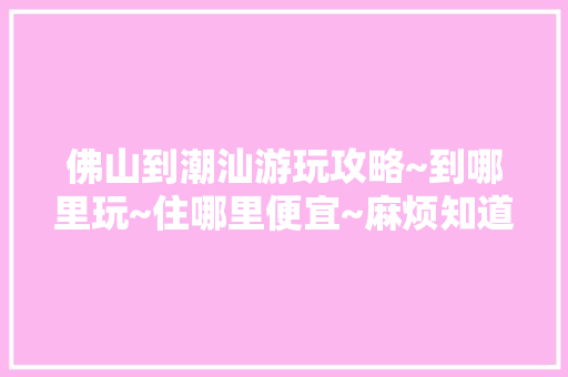 佛山到潮汕游玩攻略~到哪里玩~住哪里便宜~麻烦知道的告知下~谢谢，佛山旅游攻略自由行攻略。