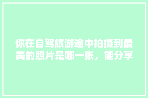 你在自驾旅游途中拍摄到最美的照片是哪一张，能分享一下吗，桂林旅游相册配什么歌曲。