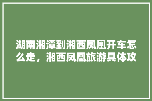 湖南湘潭到湘西凤凰开车怎么走，湘西凤凰旅游具体攻略图。