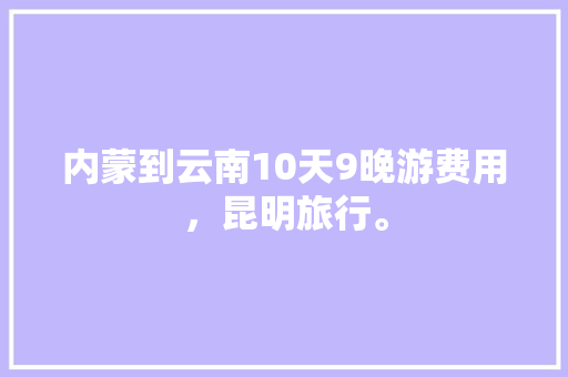 内蒙到云南10天9晚游费用，昆明旅行。