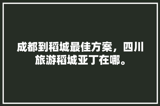 成都到稻城最佳方案，四川旅游稻城亚丁在哪。