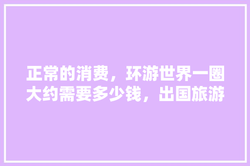 正常的消费，环游世界一圈大约需要多少钱，出国旅游要花多少钱。