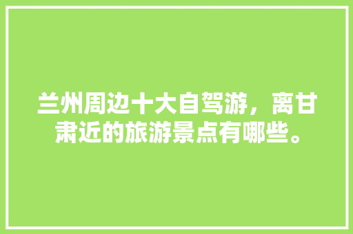 兰州周边十大自驾游，离甘肃近的旅游景点有哪些。