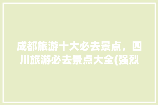 成都旅游十大必去景点，四川旅游必去景点大全(强烈推荐)。