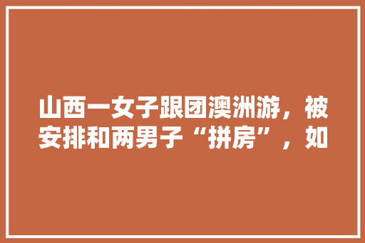 山西一女子跟团澳洲游，被安排和两男子“拼房”，如何看待此事，山西旅游跟团游价格。