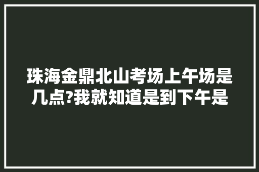 珠海金鼎北山考场上午场是几点?我就知道是到下午是2点半打卡离场，但上午几点进场就不知道，珠海旅游打卡点。