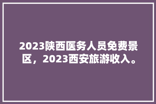 2023陕西医务人员免费景区，2023西安旅游收入。