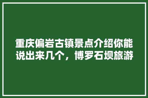 重庆偏岩古镇景点介绍你能说出来几个，博罗石坝旅游景点有哪些。