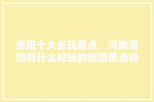 洛阳十大必玩景点，河南洛阳有什么好玩的旅游景点吗。