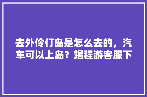 去外伶仃岛是怎么去的，汽车可以上岛？竭程游客服下班了，外仃伶岛一日游。