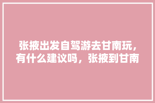 张掖出发自驾游去甘南玩，有什么建议吗，张掖到甘南旅游攻略路线。