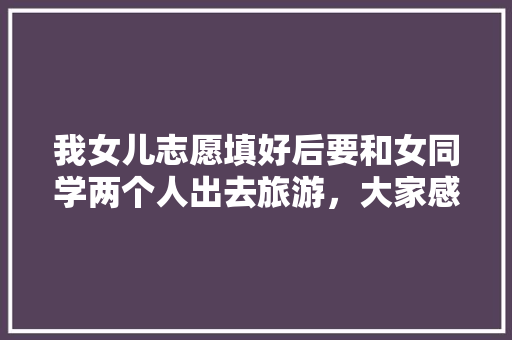 我女儿志愿填好后要和女同学两个人出去旅游，大家感觉合适吗，一夜旅游跟团游两天多少钱。