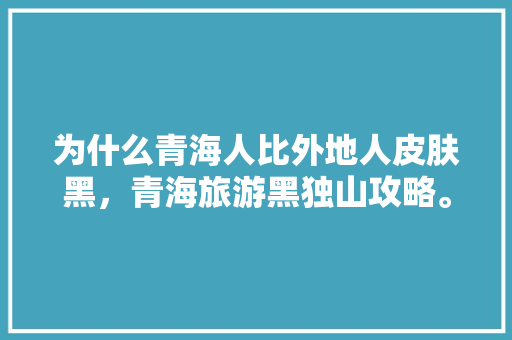 为什么青海人比外地人皮肤黑，青海旅游黑独山攻略。