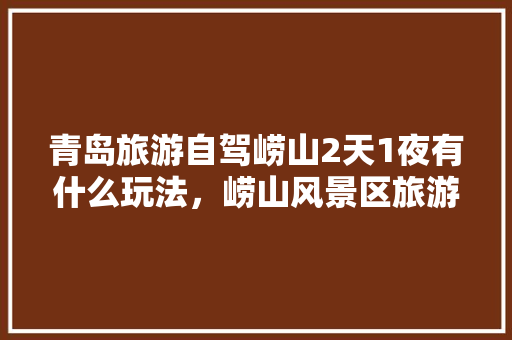 青岛旅游自驾崂山2天1夜有什么玩法，崂山风景区旅游图高清。