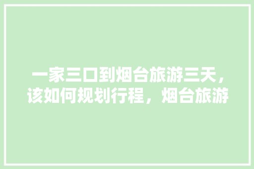 一家三口到烟台旅游三天，该如何规划行程，烟台旅游增长趋势。