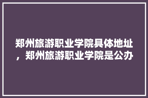 郑州旅游职业学院具体地址，郑州旅游职业学院是公办还是民办?怎么收费的?。