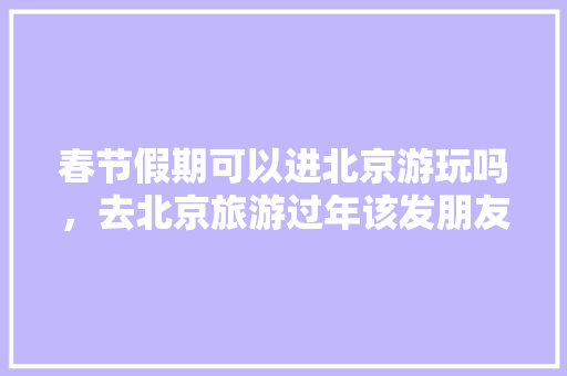 春节假期可以进北京游玩吗，去北京旅游过年该发朋友圈简单几句话。