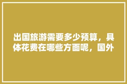 出国旅游需要多少预算，具体花费在哪些方面呢，国外旅游收费标准表。