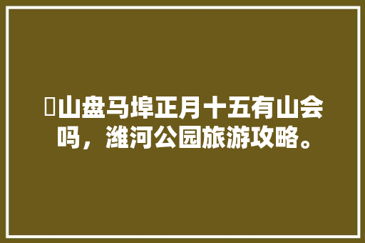 岞山盘马埠正月十五有山会吗，潍河公园旅游攻略。  第1张