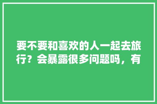 要不要和喜欢的人一起去旅行？会暴露很多问题吗，有没有一起旅游的app。  第1张