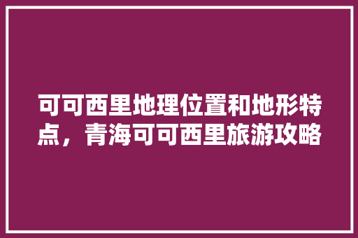 可可西里地理位置和地形特点，青海可可西里旅游攻略。  第1张