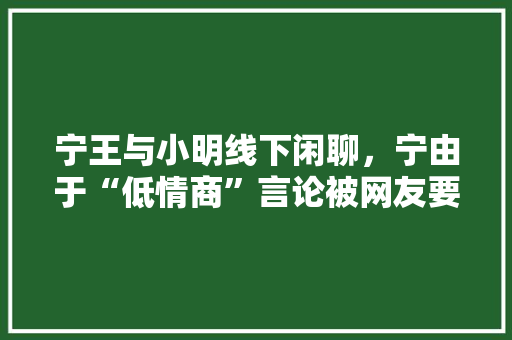 宁王与小明线下闲聊，宁由于“低情商”言论被网友要求与小明“开除友籍”，你怎么看，小明说夏天不旅游是真的吗。