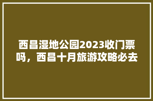 西昌湿地公园2023收门票吗，西昌十月旅游攻略必去景点推荐。