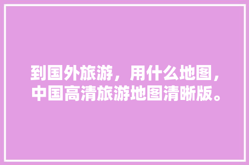 到国外旅游，用什么地图，中国高清旅游地图清晰版。