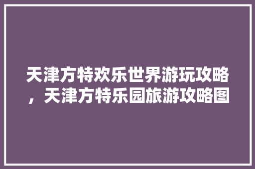 天津方特欢乐世界游玩攻略，天津方特乐园旅游攻略图。