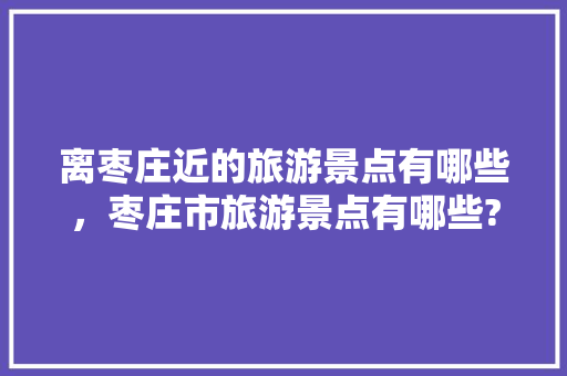 离枣庄近的旅游景点有哪些，枣庄市旅游景点有哪些?。