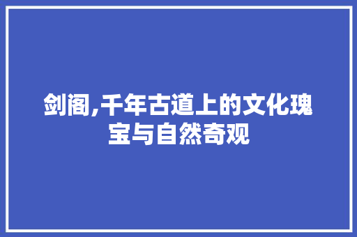 剑阁,千年古道上的文化瑰宝与自然奇观