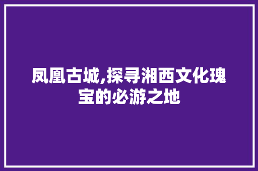 凤凰古城,探寻湘西文化瑰宝的必游之地