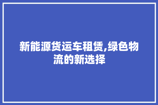 新能源货运车租赁,绿色物流的新选择