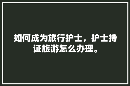 如何成为旅行护士，护士持证旅游怎么办理。  第1张