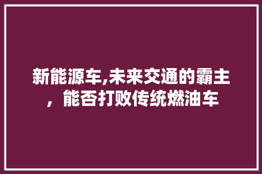 新能源车,未来交通的霸主，能否打败传统燃油车  第1张