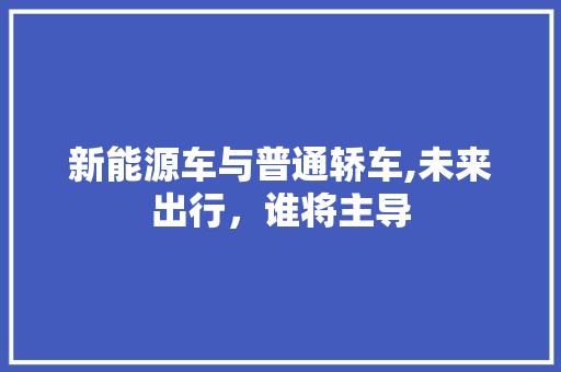 新能源车与普通轿车,未来出行，谁将主导  第1张