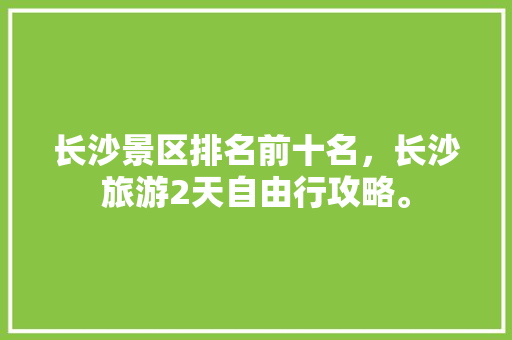 长沙景区排名前十名，长沙旅游2天自由行攻略。