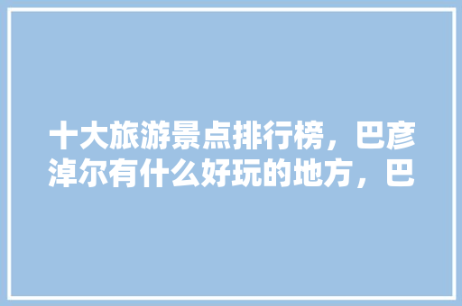 十大旅游景点排行榜，巴彦淖尔有什么好玩的地方，巴彦淖市旅游景点介绍。