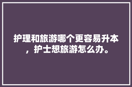 护理和旅游哪个更容易升本，护士想旅游怎么办。