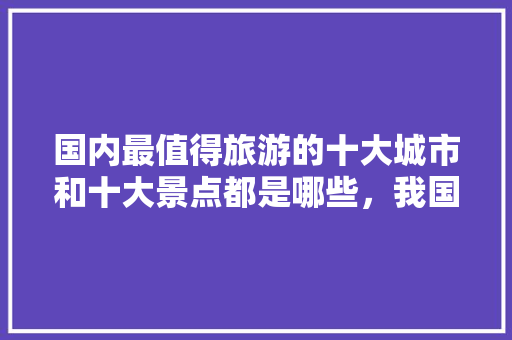 国内最值得旅游的十大城市和十大景点都是哪些，我国有哪些旅游胜地?。