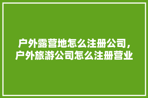 户外露营地怎么注册公司，户外旅游公司怎么注册营业执照。