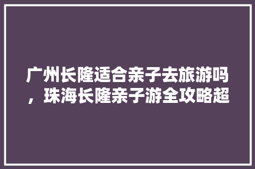 广州长隆适合亲子去旅游吗，珠海长隆亲子游全攻略超详细。