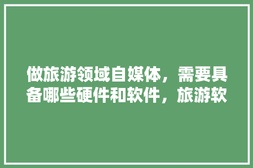 做旅游领域自媒体，需要具备哪些硬件和软件，旅游软件设施。